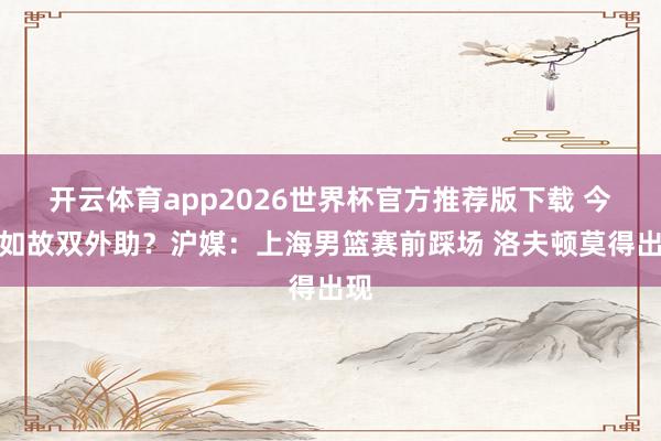 开云体育app2026世界杯官方推荐版下载 今晚如故双外助?沪媒:上海男篮赛前踩场 洛夫顿莫得出现