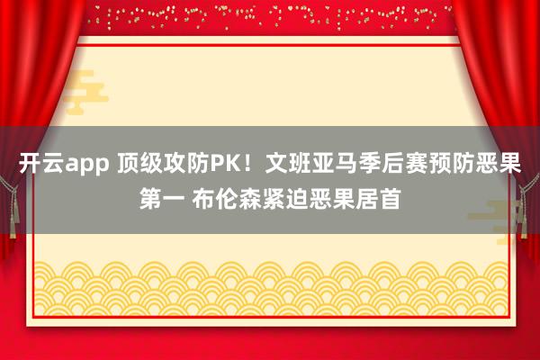 开云app 顶级攻防PK！文班亚马季后赛预防恶果第一 布伦森紧迫恶果居首