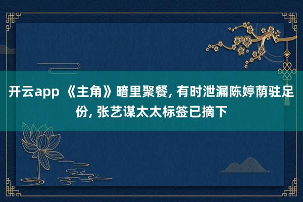 开云app 《主角》暗里聚餐, 有时泄漏陈婷荫驻足份, 张艺谋太太标签已摘下
