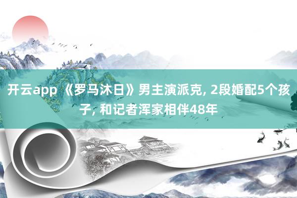 开云app 《罗马沐日》男主演派克, 2段婚配5个孩子, 和记者浑家相伴48年