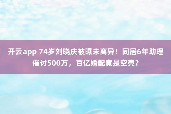 开云app 74岁刘晓庆被曝未离异!同居6年助理催讨500万,百亿婚配竟是空壳?