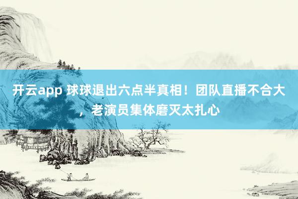 开云app 球球退出六点半真相!团队直播不合大,老演员集体磨灭太扎心