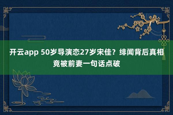 开云app 50岁导演恋27岁宋佳?绯闻背后真相竟被前妻一句话点破