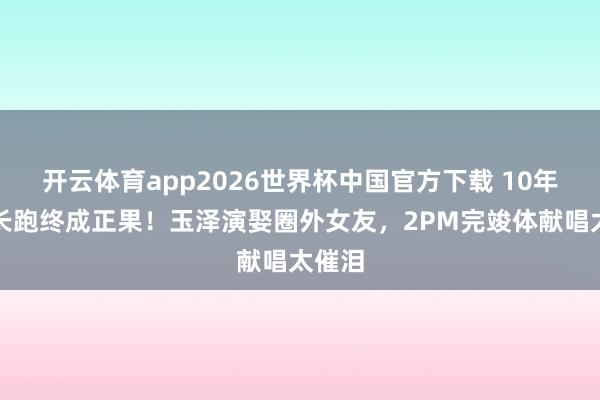开云体育app2026世界杯中国官方下载 10年爱情长跑终成正果!玉泽演娶圈外女友,2PM完竣体献唱太催泪