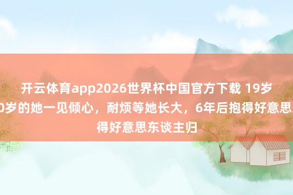 开云体育app2026世界杯中国官方下载 19岁的他对10岁的她一见倾心,耐烦等她长大,6年后抱得好意思东谈主归