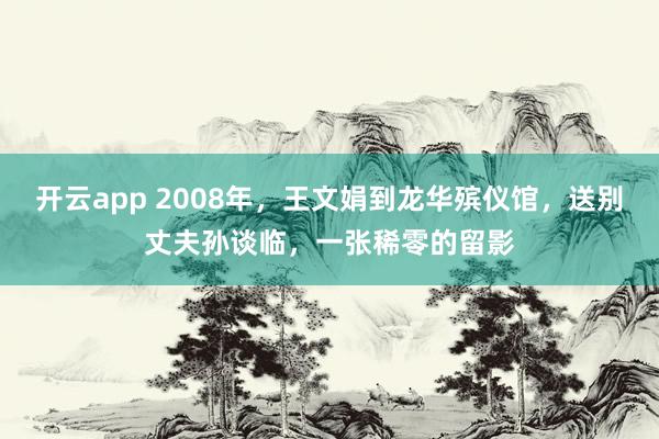开云app 2008年,王文娟到龙华殡仪馆,送别丈夫孙谈临,一张稀零的留影