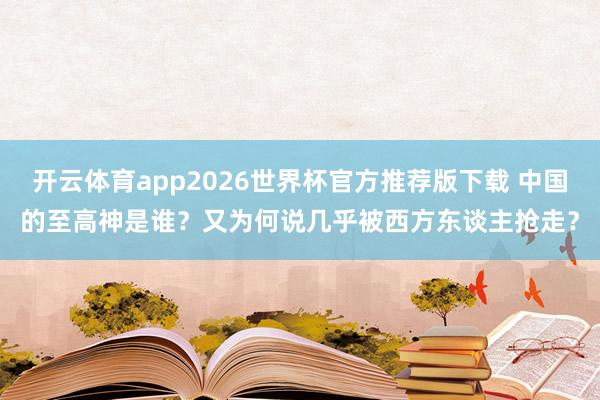 开云体育app2026世界杯官方推荐版下载 中国的至高神是谁?又为何说几乎被西方东谈主抢走?
