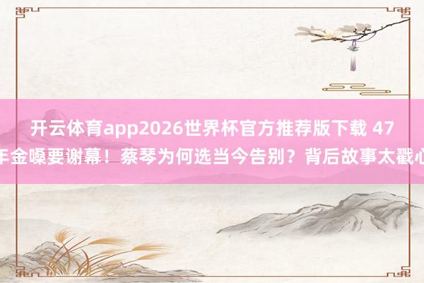 开云体育app2026世界杯官方推荐版下载 47年金嗓要谢幕!蔡琴为何选当今告别?背后故事太戳心