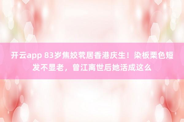 开云app 83岁焦姣茕居香港庆生!染板栗色短发不显老,曾江离世后她活成这么