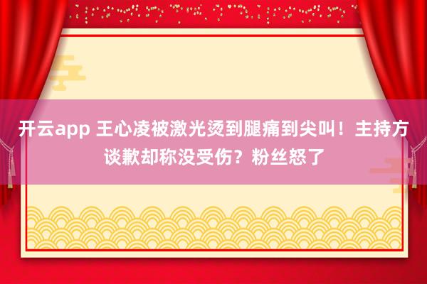 开云app 王心凌被激光烫到腿痛到尖叫!主持方谈歉却称没受伤?粉丝怒了
