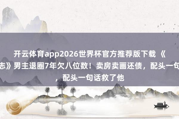 开云体育app2026世界杯官方推荐版下载 《吸血虫日志》男主退圈7年欠八位数!卖房卖画还债,配头一句话救了他