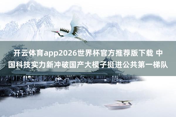 开云体育app2026世界杯官方推荐版下载 中国科技实力新冲破国产大模子挺进公共第一梯队