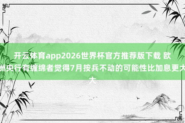 开云体育app2026世界杯官方推荐版下载 欧洲央行有缠绵者觉得7月按兵不动的可能性比加息更大