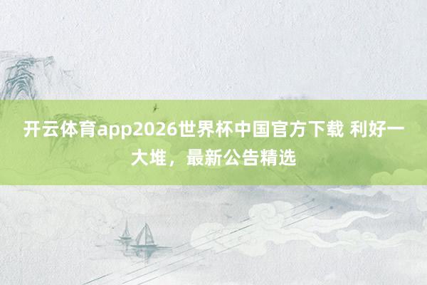 开云体育app2026世界杯中国官方下载 利好一大堆,最新公告精选