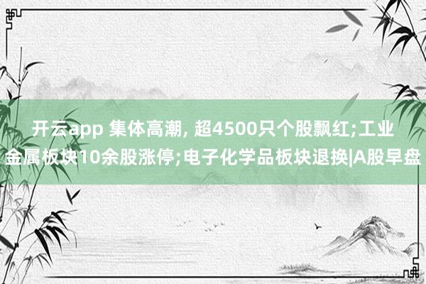 开云app 集体高潮, 超4500只个股飘红;工业金属板块10余股涨停;电子化学品板块退换|A股早盘