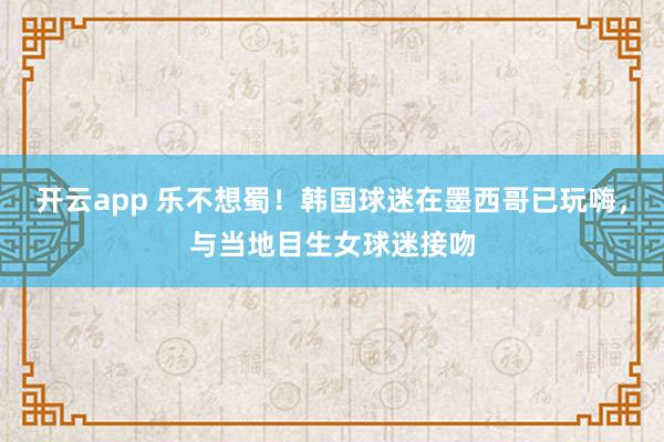 开云app 乐不想蜀!韩国球迷在墨西哥已玩嗨,与当地目生女球迷接吻