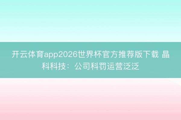 开云体育app2026世界杯官方推荐版下载 晶科科技：公司科罚运营泛泛
