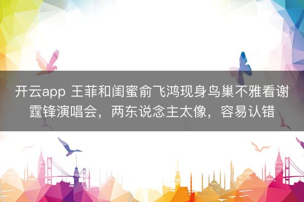 开云app 王菲和闺蜜俞飞鸿现身鸟巢不雅看谢霆锋演唱会,两东说念主太像,容易认错