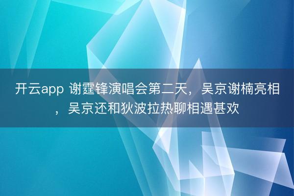 开云app 谢霆锋演唱会第二天,吴京谢楠亮相,吴京还和狄波拉热聊相遇甚欢