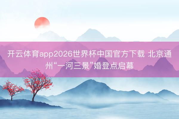 开云体育app2026世界杯中国官方下载 北京通州“一河三景”婚登点启幕