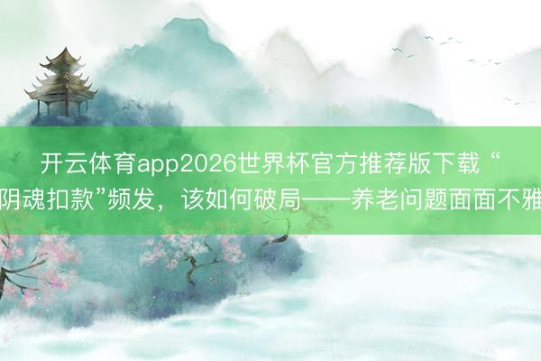 开云体育app2026世界杯官方推荐版下载 “阴魂扣款”频发,该如何破局——养老问题面面不雅