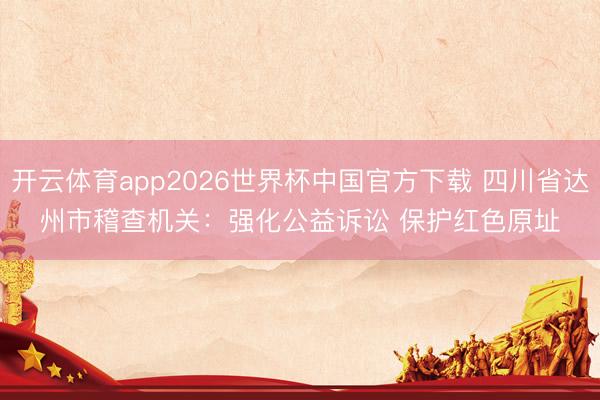 开云体育app2026世界杯中国官方下载 四川省达州市稽查机关:强化公益诉讼 保护红色原址