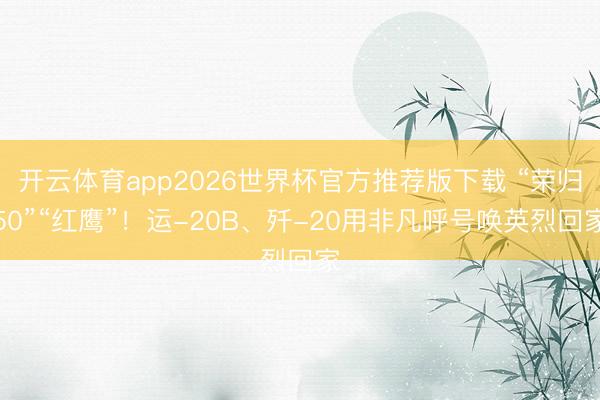 开云体育app2026世界杯官方推荐版下载 “荣归50”“红鹰”！运-20B、歼-20用非凡呼号唤英烈回家