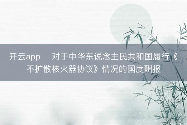 开云app 对于中华东说念主民共和国履行《不扩散核火器协议》情况的国度酬报