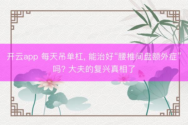 开云app 每天吊单杠, 能治好“腰椎间盘额外症”吗? 大夫的复兴真相了