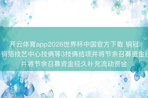 开云体育app2026世界杯中国官方下载 铜冠铜箔: 高性能电子铜箔技艺中心技俩等3技俩结项并将节余召募资金经久补充流动资金