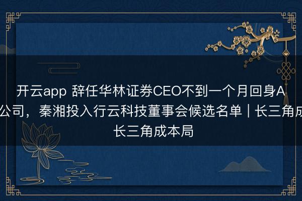开云app 辞任华林证券CEO不到一个月回身AI算力公司，秦湘投入行云科技董事会候选名单 | 长三角成本局
