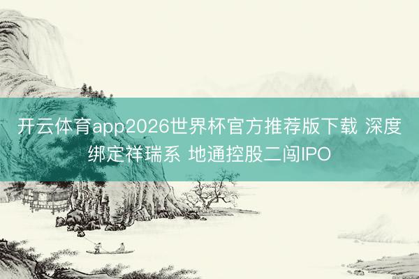开云体育app2026世界杯官方推荐版下载 深度绑定祥瑞系 地通控股二闯IPO