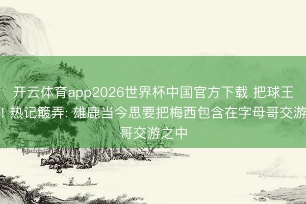 开云体育app2026世界杯中国官方下载 把球王送来! 热记簸弄: 雄鹿当今思要把梅西包含在字母哥交游之中
