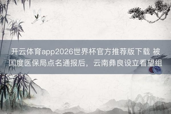 开云体育app2026世界杯官方推荐版下载 被国度医保局点名通报后,云南彝良设立看望组