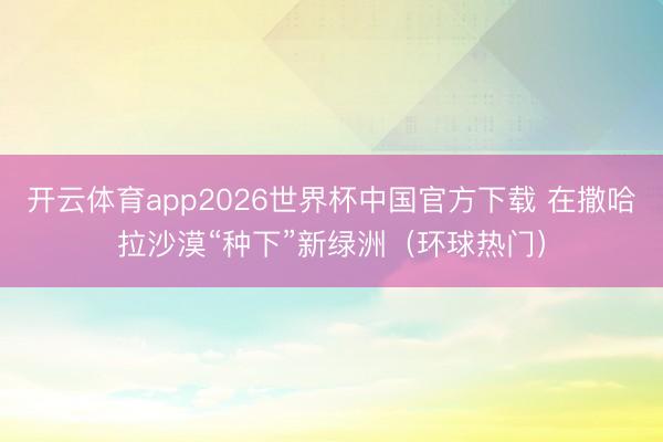 开云体育app2026世界杯中国官方下载 在撒哈拉沙漠“种下”新绿洲(环球热门)